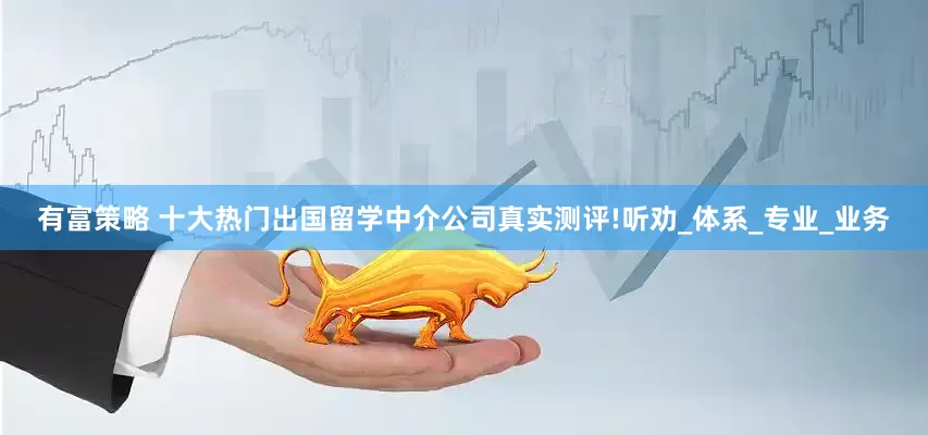 有富策略 十大热门出国留学中介公司真实测评!听劝_体系_专业_业务