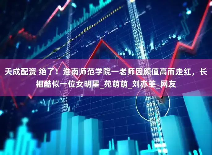 天成配资 绝了！淮南师范学院一老师因颜值高而走红，长相酷似一位女明星_苑萌萌_刘亦菲_网友