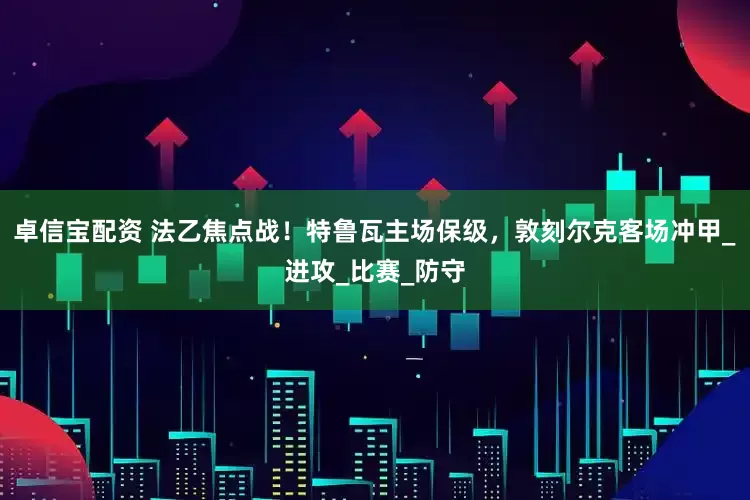 卓信宝配资 法乙焦点战！特鲁瓦主场保级，敦刻尔克客场冲甲_进攻_比赛_防守