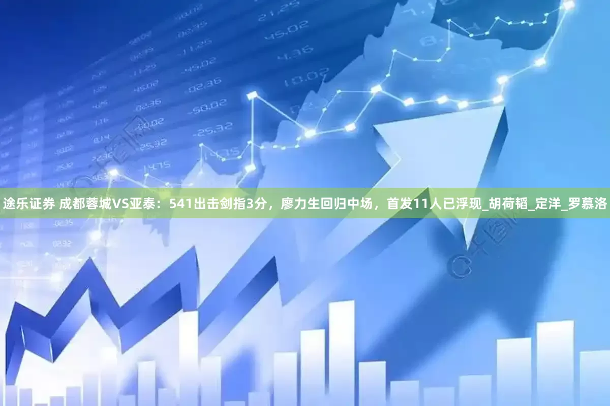途乐证券 成都蓉城VS亚泰：541出击剑指3分，廖力生回归中场，首发11人已浮现_胡荷韬_定洋_罗慕洛