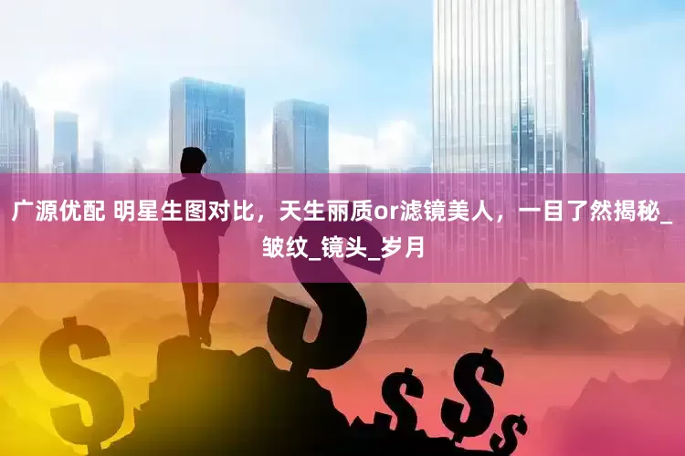 广源优配 明星生图对比，天生丽质or滤镜美人，一目了然揭秘_皱纹_镜头_岁月