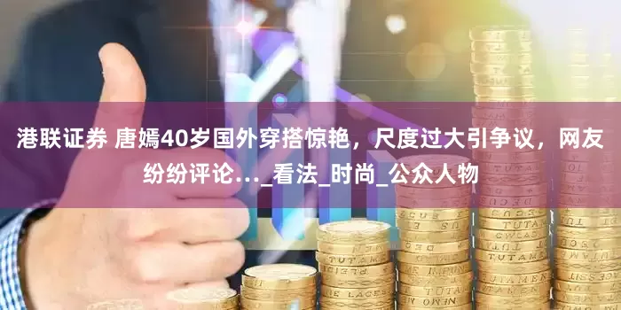 港联证券 唐嫣40岁国外穿搭惊艳，尺度过大引争议，网友纷纷评论…_看法_时尚_公众人物