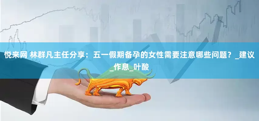 悦来网 林群凡主任分享：五一假期备孕的女性需要注意哪些问题？_建议_作息_叶酸