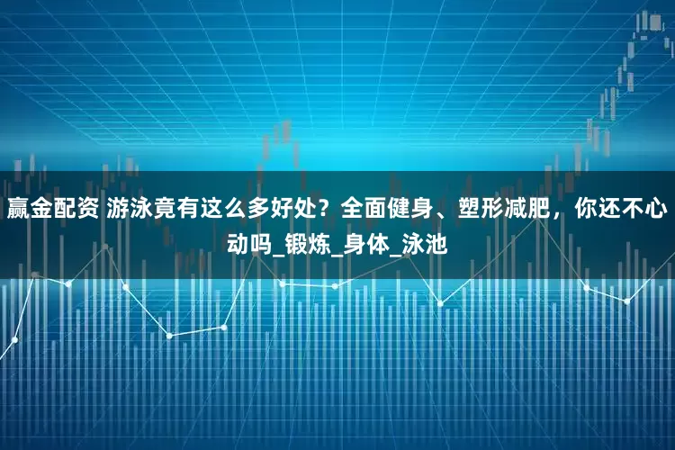 赢金配资 游泳竟有这么多好处？全面健身、塑形减肥，你还不心动吗_锻炼_身体_泳池