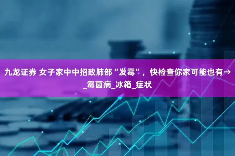 九龙证券 女子家中中招致肺部“发霉”，快检查你家可能也有→_霉菌病_冰箱_症状