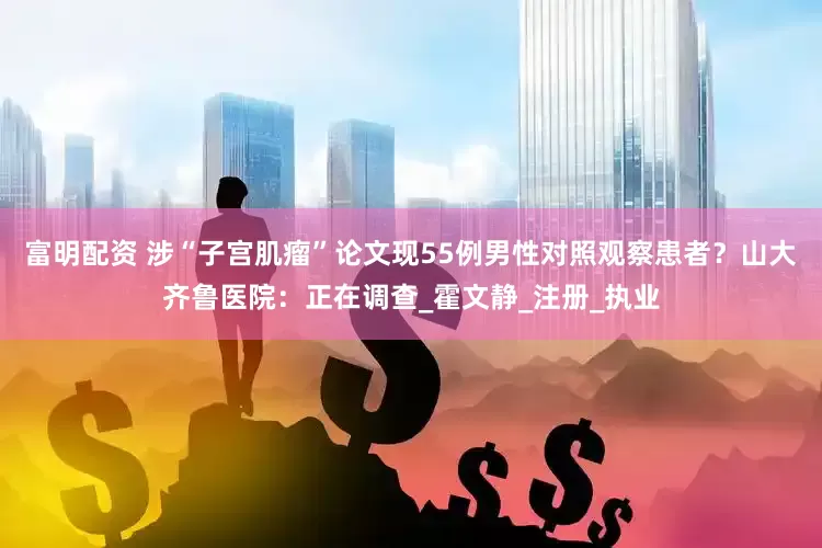 富明配资 涉“子宫肌瘤”论文现55例男性对照观察患者？山大齐鲁医院：正在调查_霍文静_注册_执业