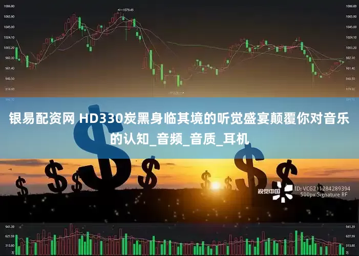 银易配资网 HD330炭黑身临其境的听觉盛宴颠覆你对音乐的认知_音频_音质_耳机