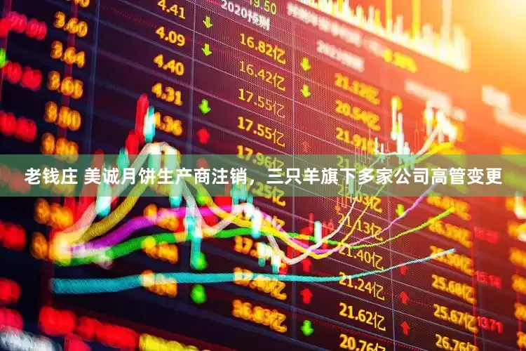 老钱庄 美诚月饼生产商注销，三只羊旗下多家公司高管变更