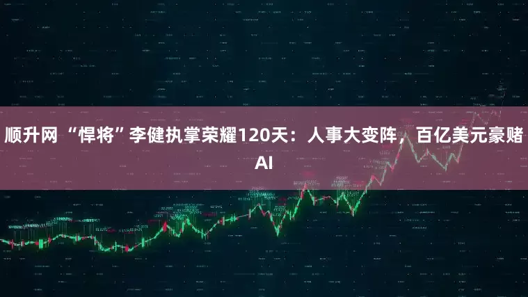 顺升网 “悍将”李健执掌荣耀120天：人事大变阵，百亿美元豪赌AI