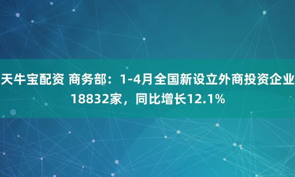 天牛宝配资 商务部：1-4月全国新设立外商投资企业18832家，同比增长12.1%