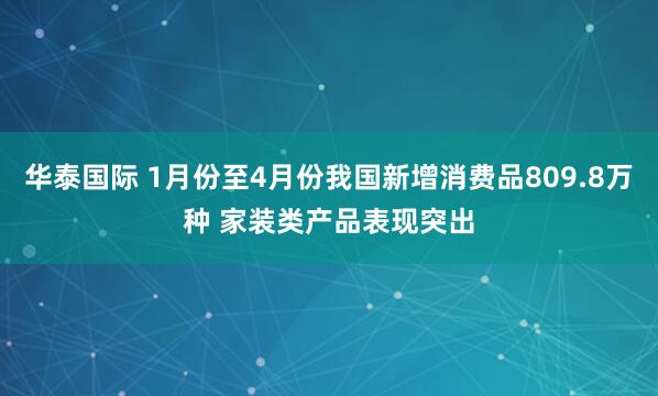 华泰国际 1月份至4月份我国新增消费品809.8万种 家装类产品表现突出