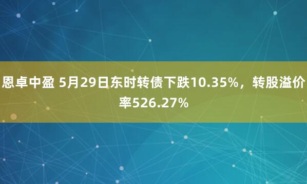 恩卓中盈 5月29日东时转债下跌10.35%，转股溢价率526.27%