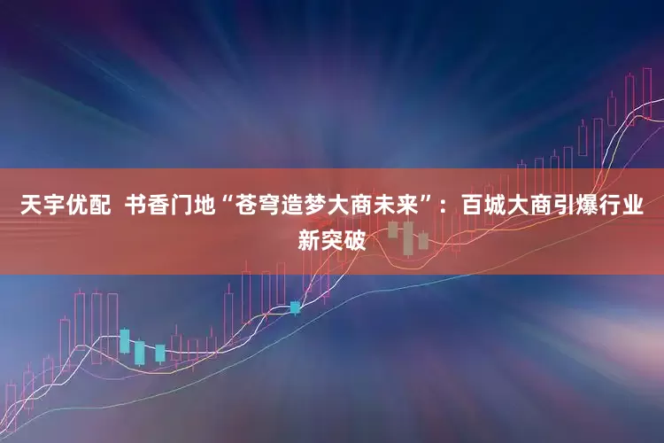 天宇优配  书香门地“苍穹造梦大商未来”：百城大商引爆行业新突破