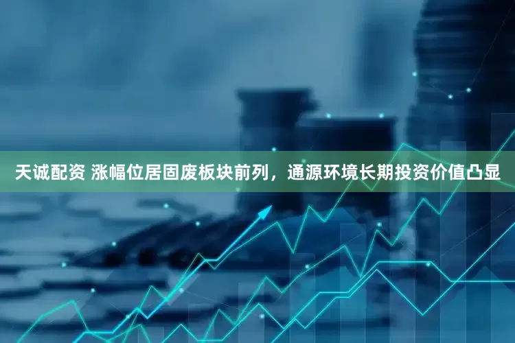 天诚配资 涨幅位居固废板块前列，通源环境长期投资价值凸显