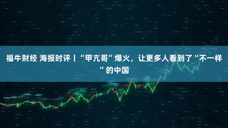 福牛财经 海报时评丨“甲亢哥”爆火，让更多人看到了“不一样”的中国