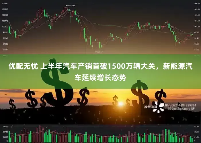 优配无忧 上半年汽车产销首破1500万辆大关，新能源汽车延续增长态势