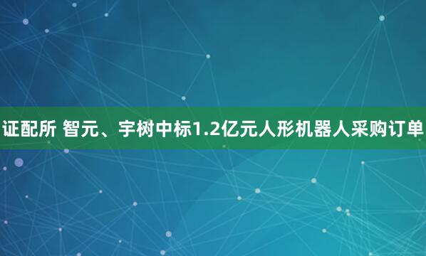 证配所 智元、宇树中标1.2亿元人形机器人采购订单