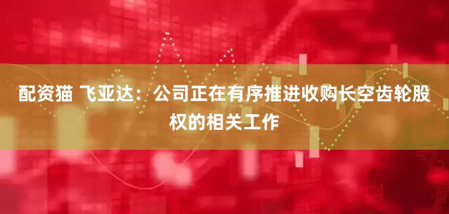 配资猫 飞亚达：公司正在有序推进收购长空齿轮股权的相关工作