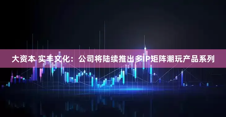 大资本 实丰文化：公司将陆续推出多IP矩阵潮玩产品系列