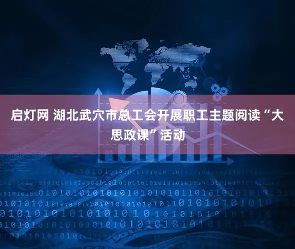 启灯网 湖北武穴市总工会开展职工主题阅读“大思政课”活动