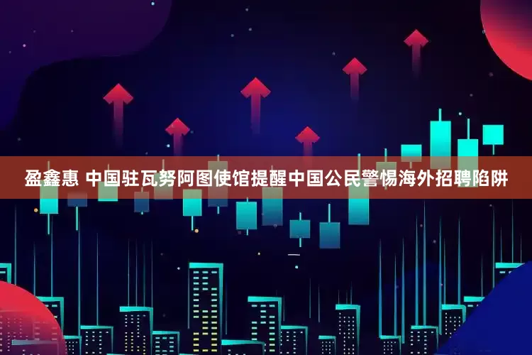 盈鑫惠 中国驻瓦努阿图使馆提醒中国公民警惕海外招聘陷阱