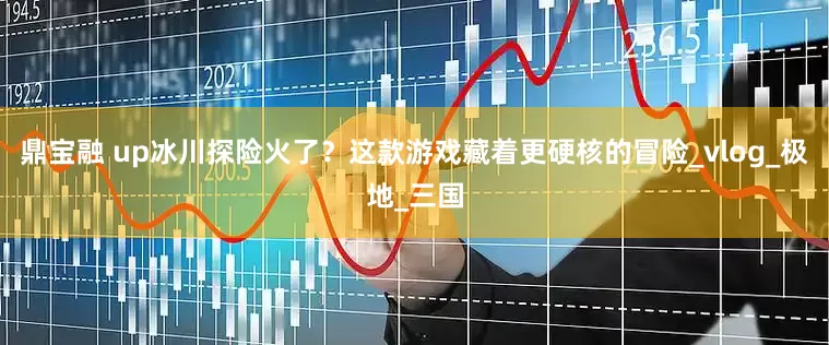 鼎宝融 up冰川探险火了？这款游戏藏着更硬核的冒险_vlog_极地_三国