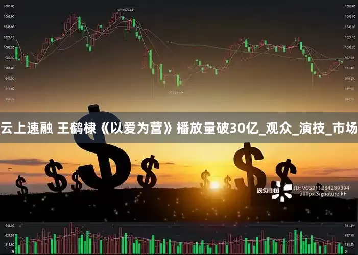 云上速融 王鹤棣《以爱为营》播放量破30亿_观众_演技_市场