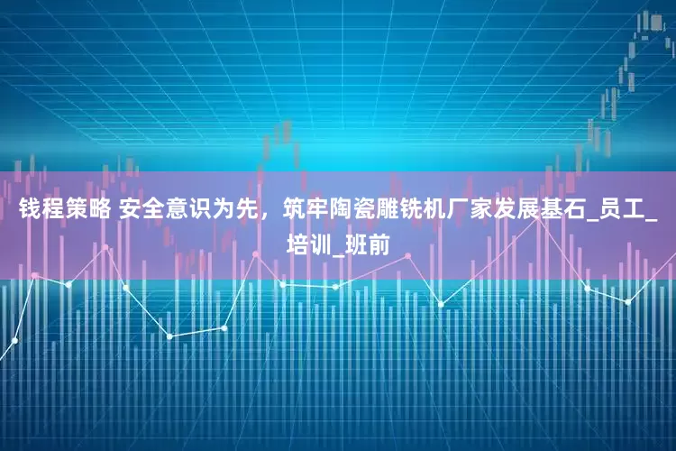钱程策略 安全意识为先，筑牢陶瓷雕铣机厂家发展基石_员工_培训_班前