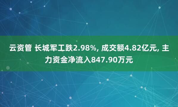 云资管 长城军工跌2.98%, 成交额4.82亿元, 主力资金净流入847.90万元