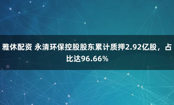 雅休配资 永清环保控股股东累计质押2.92亿股，占比达96.66%