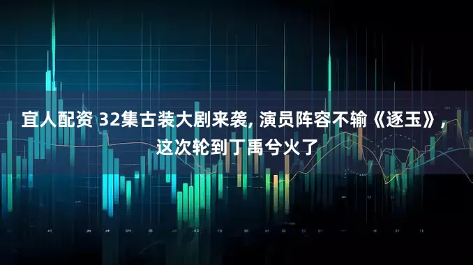 宜人配资 32集古装大剧来袭, 演员阵容不输《逐玉》, 这次轮到丁禹兮火了