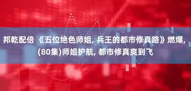 邦乾配倍 《五位绝色师姐, 兵王的都市修真路》燃爆, (80集)师姐护航, 都市修真爽到飞