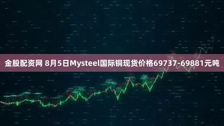 金股配资网 8月5日Mysteel国际铜现货价格69737-69881元吨