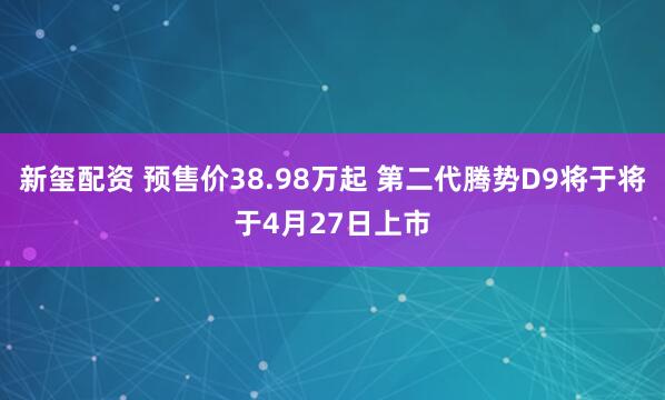 新玺配资 预售价38.98万起 第二代腾势D9将于将于4月27日上市
